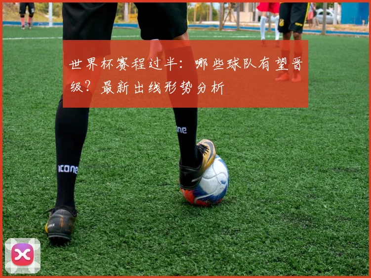 世界杯赛程过半：哪些球队有望晋级？最新出线形势分析