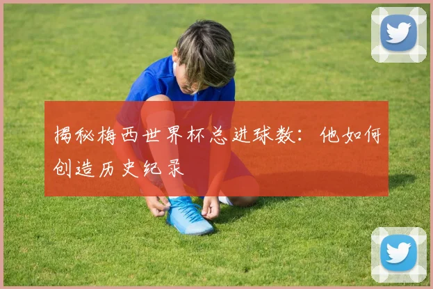 揭秘梅西世界杯总进球数：他如何创造历史纪录