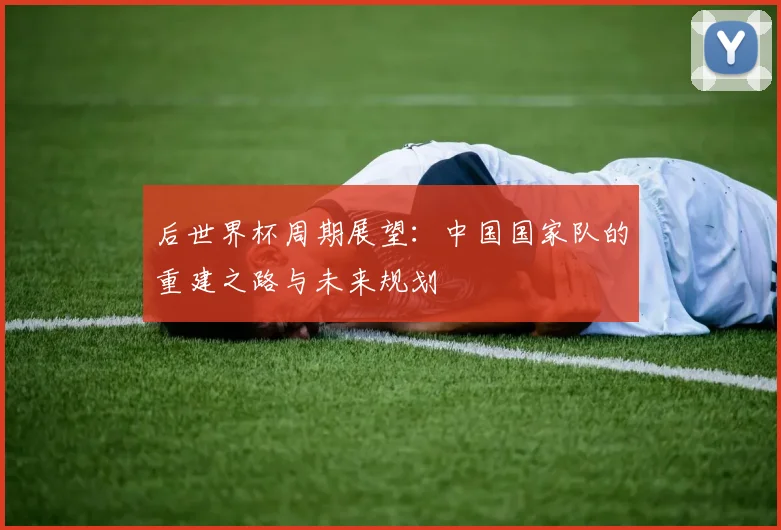 后世界杯周期展望：中国国家队的重建之路与未来规划