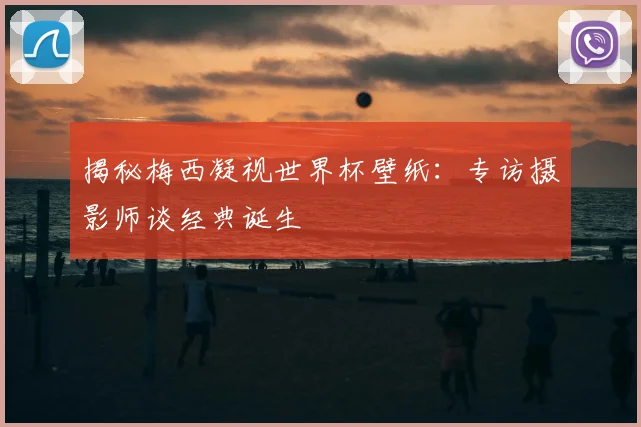 揭秘梅西凝视世界杯壁纸：专访摄影师谈经典诞生