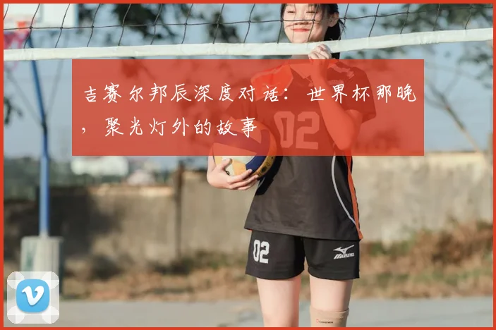 吉赛尔邦辰深度对话：世界杯那晚，聚光灯外的故事
