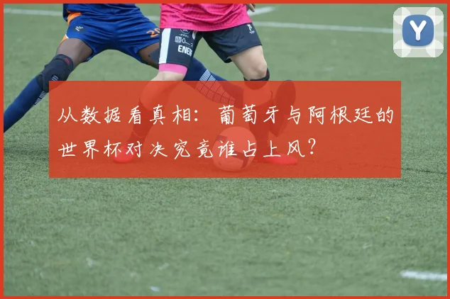从数据看真相：葡萄牙与阿根廷的世界杯对决究竟谁占上风？