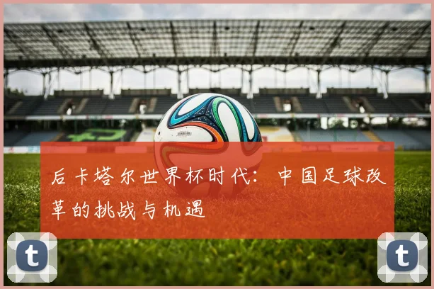 后卡塔尔世界杯时代：中国足球改革的挑战与机遇