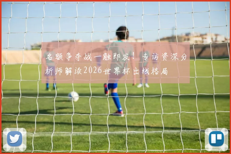 名额争夺战一触即发！专访资深分析师解读2026世界杯出线格局