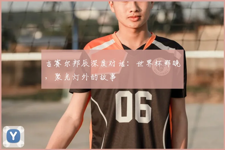 吉赛尔邦辰深度对话：世界杯那晚，聚光灯外的故事