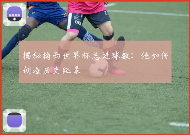 揭秘梅西世界杯总进球数：他如何创造历史纪录