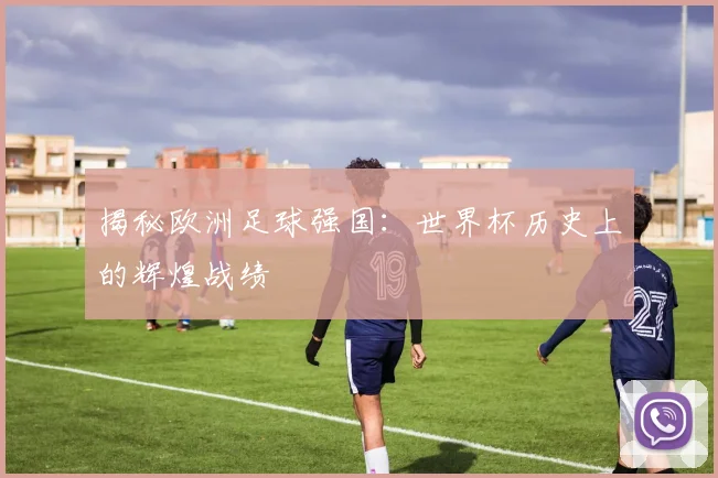 揭秘欧洲足球强国：世界杯历史上的辉煌战绩