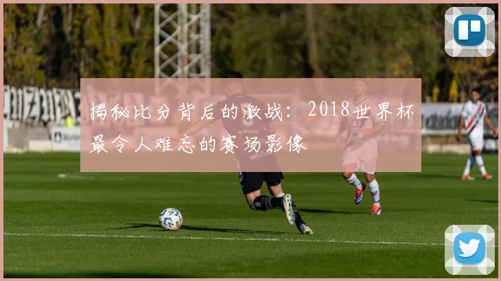 揭秘比分背后的激战：2018世界杯最令人难忘的赛场影像