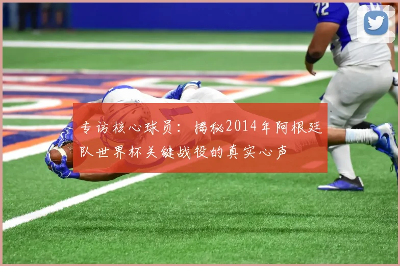 专访核心球员:揭秘2014年阿根廷队世界杯关键战役的真实心声