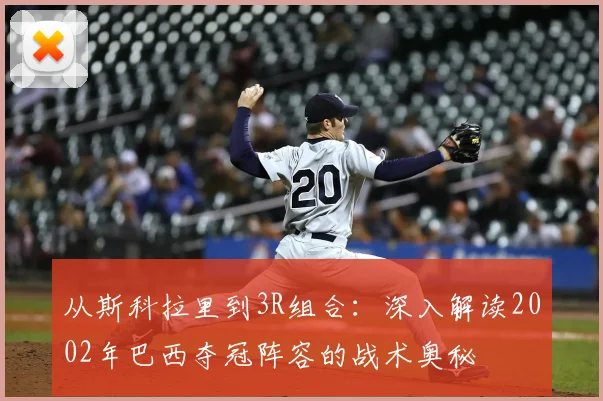 从斯科拉里到3R组合：深入解读2002年巴西夺冠阵容的战术奥秘