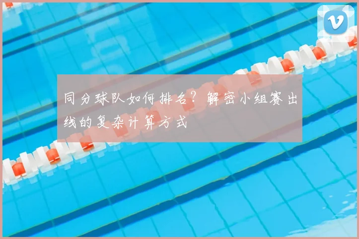 同分球队如何排名？解密小组赛出线的复杂计算方式