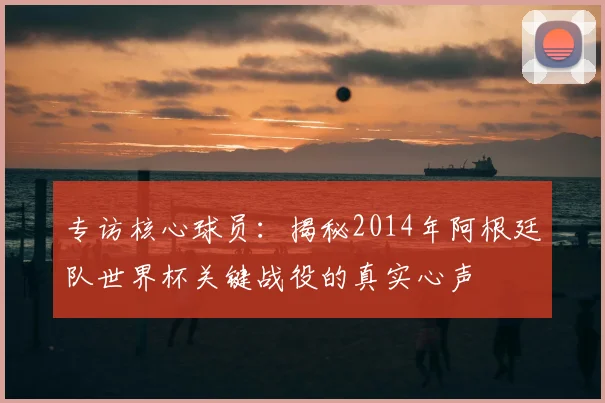 专访核心球员:揭秘2014年阿根廷队世界杯关键战役的真实心声