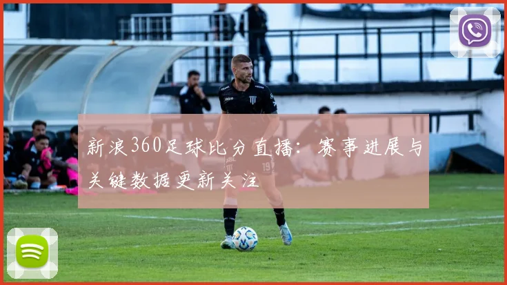 新浪360足球比分直播：赛事进展与关键数据更新关注