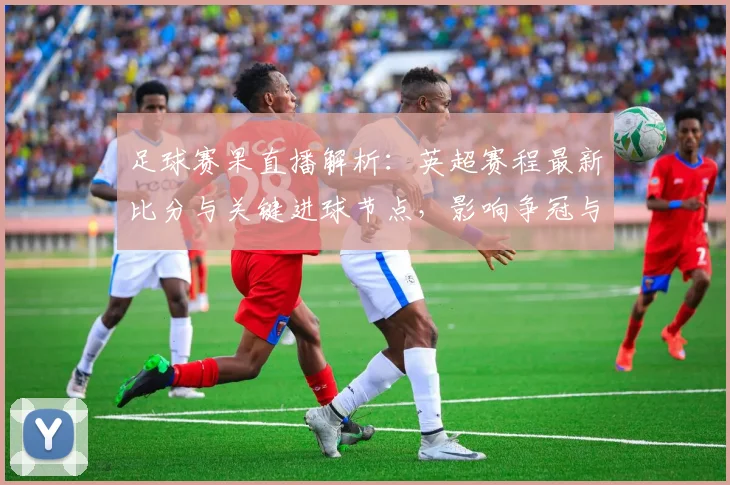 足球赛果直播解析：英超赛程最新比分与关键进球节点，影响争冠与保级格局