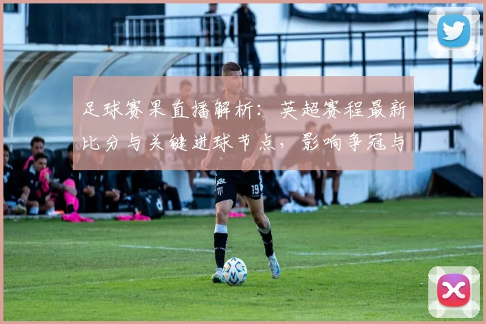 足球赛果直播解析：英超赛程最新比分与关键进球节点，影响争冠与保级格局