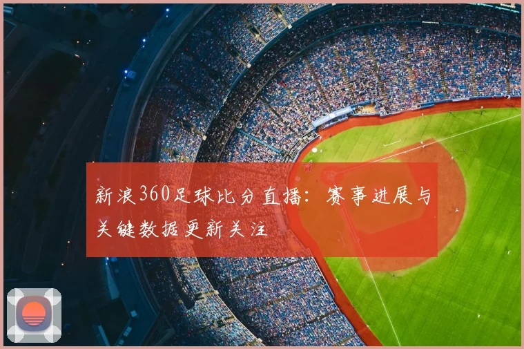 新浪360足球比分直播：赛事进展与关键数据更新关注