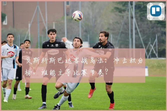 莫斯科斯巴达客战乌法：冲击积分榜，谁能主导比赛节奏？