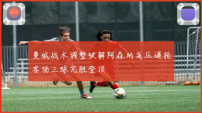 曼城战术调整破解阿森纳高压逼抢客场三球完胜登顶