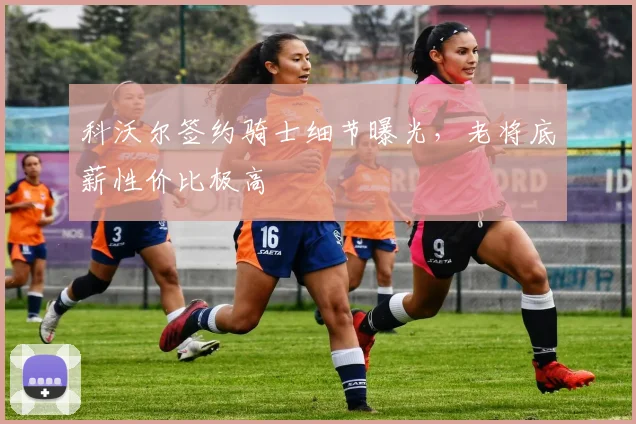 科沃尔签约骑士细节曝光，老将底薪性价比极高