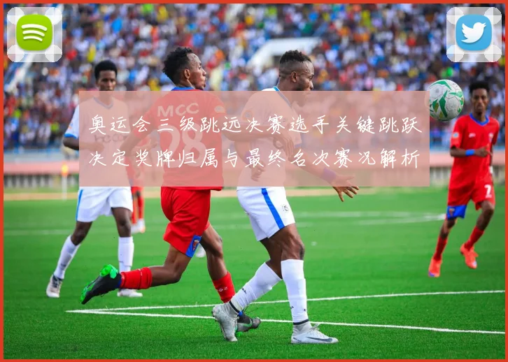 奥运会三级跳远决赛选手关键跳跃决定奖牌归属与最终名次赛况解析
