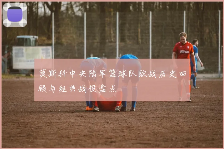 莫斯科中央陆军篮球队欧战历史回顾与经典战役盘点