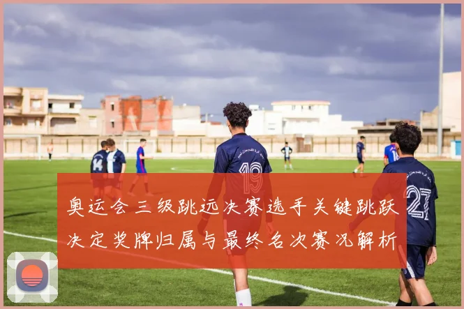 奥运会三级跳远决赛选手关键跳跃决定奖牌归属与最终名次赛况解析